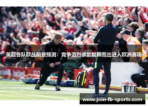 英超各队欧战前景预测：竞争激烈谁能脱颖而出进入欧洲赛场