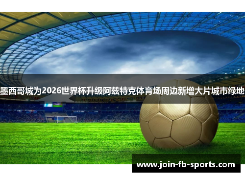 墨西哥城为2026世界杯升级阿兹特克体育场周边新增大片城市绿地