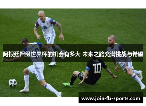 阿根廷晋级世界杯的机会有多大 未来之路充满挑战与希望 阿根廷晋级世界杯的机会有多大 未来之路充满挑战与希望